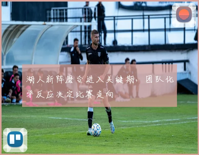 湖人新阵磨合进入关键期,团队化学反应决定比赛走向