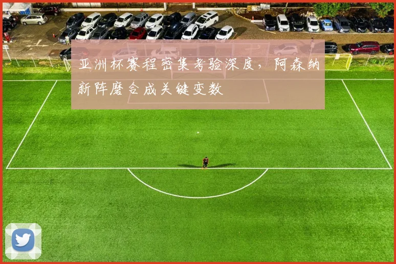 亚洲杯赛程密集考验深度,阿森纳新阵磨合成关键变数