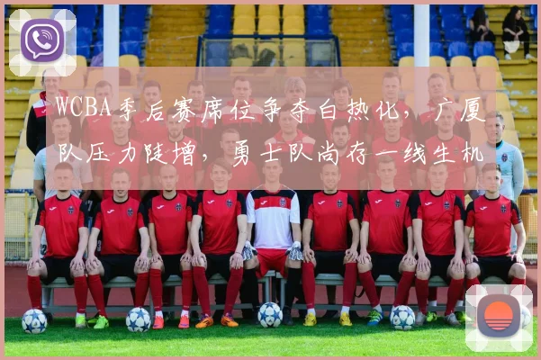 WCBA季后赛席位争夺白热化,广厦队压力陡增,勇士队尚存一线生机