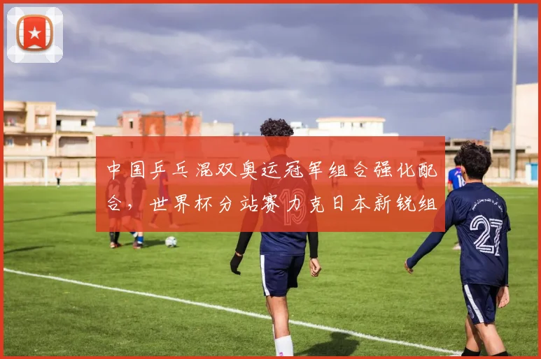 中国乒乓混双奥运冠军组合强化配合,世界杯分站赛力克日本新锐组合
