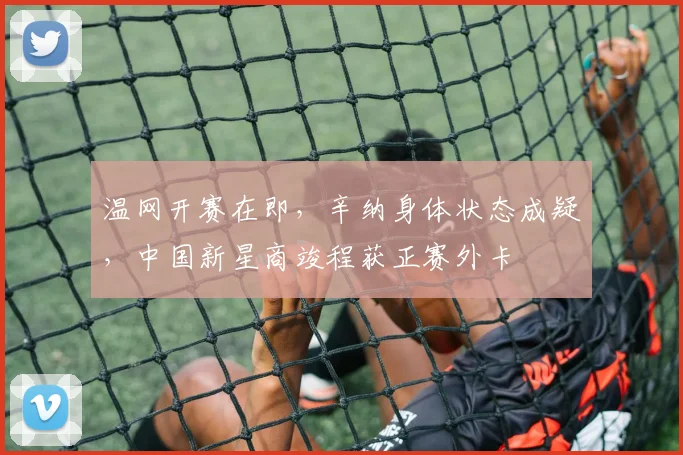 温网开赛在即,辛纳身体状态成疑,中国新星商竣程获正赛外卡
