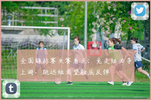 全国锦标赛决赛看点:竞走组力争上游,跳远组渴望触底反弹