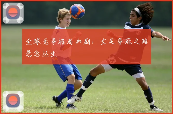 全球竞争格局加剧,女足争冠之路悬念丛生