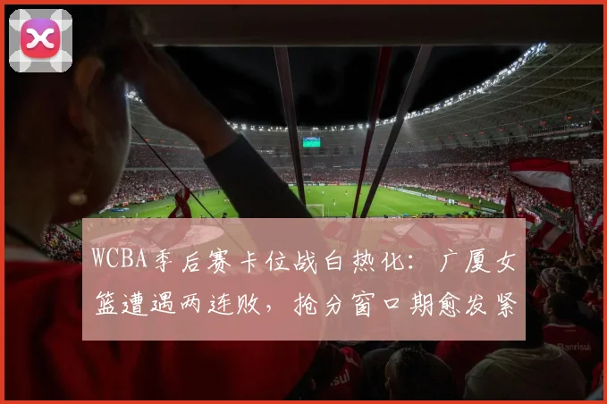 WCBA季后赛卡位战白热化:广厦女篮遭遇两连败,抢分窗口期愈发紧迫