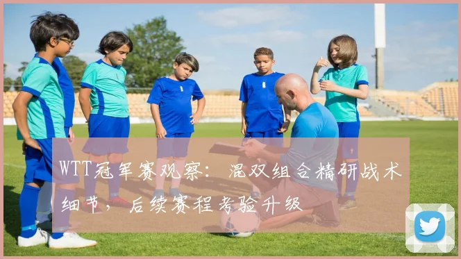 WTT冠军赛观察:混双组合精研战术细节,后续赛程考验升级