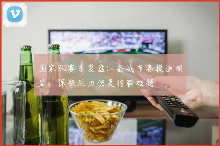 国家队赛季复盘:备战节奏提速明显,保级压力仍是待解难题