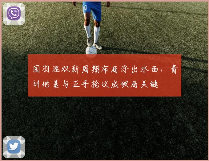 国羽混双新周期布局浮出水面,青训地基与正手抢攻成破局关键