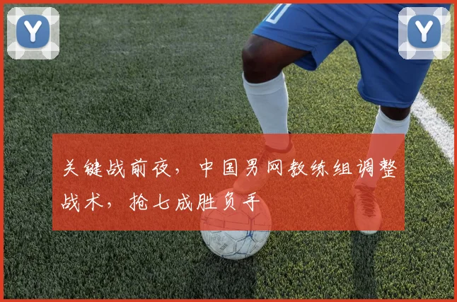 关键战前夜,中国男网教练组调整战术,抢七成胜负手
