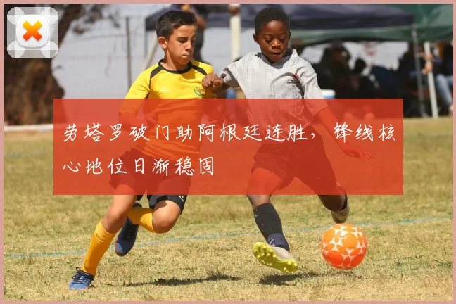 劳塔罗破门助阿根廷连胜,锋线核心地位日渐稳固