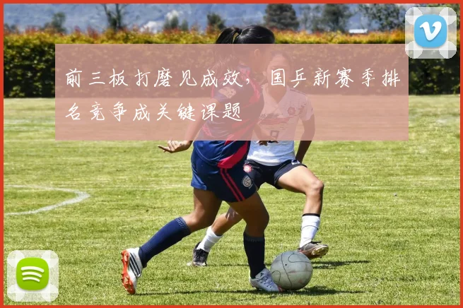前三板打磨见成效,国乒新赛季排名竞争成关键课题
