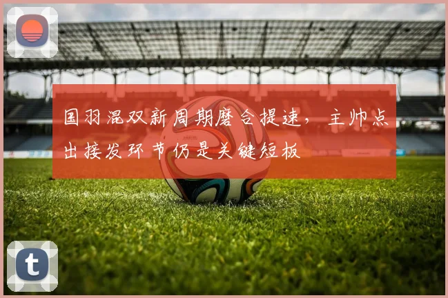 国羽混双新周期磨合提速,主帅点出接发环节仍是关键短板