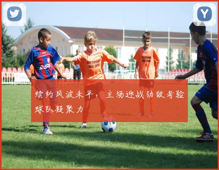 续约风波未平,主场迎战劲敌考验球队凝聚力
