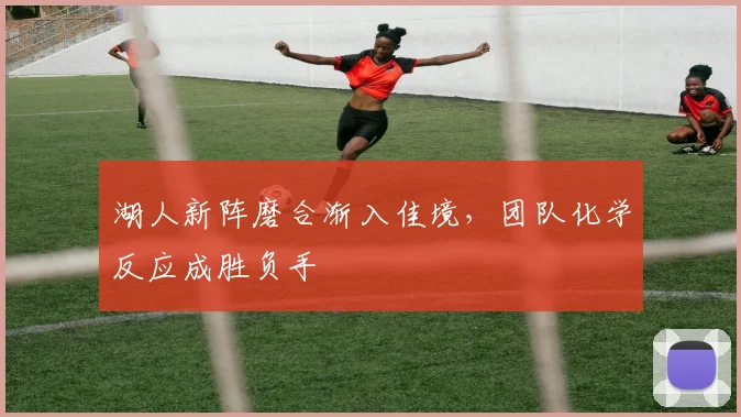 湖人新阵磨合渐入佳境,团队化学反应成胜负手