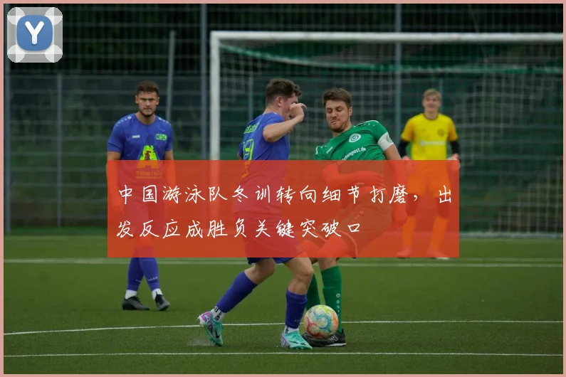 中国游泳队冬训转向细节打磨,出发反应成胜负关键突破口