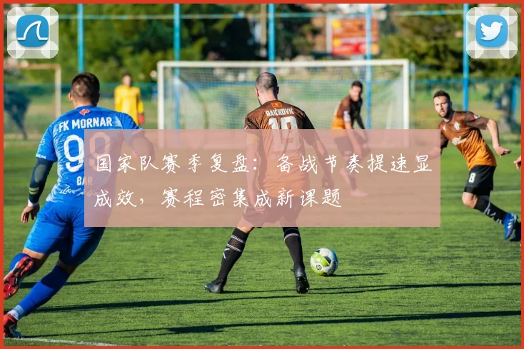 国家队赛季复盘:备战节奏提速显成效,赛程密集成新课题