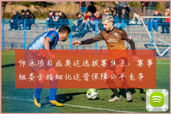 仰泳项目成奥运选拔赛焦点,赛事组委会精细化运营保障公平竞争