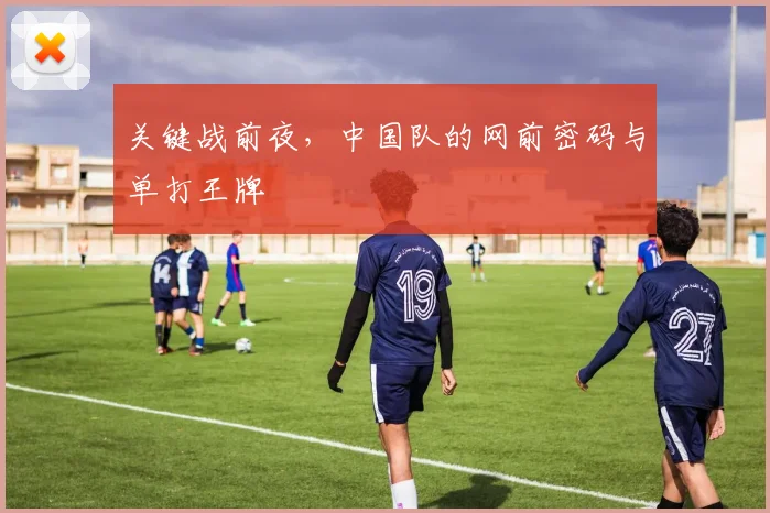 关键战前夜,中国队的网前密码与单打王牌