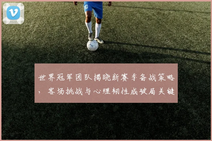 世界冠军团队揭晓新赛季备战策略,客场挑战与心理韧性成破局关键