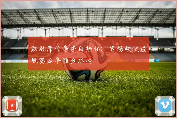 欧冠席位争夺白热化:客场硬仗成联赛后半程分水岭