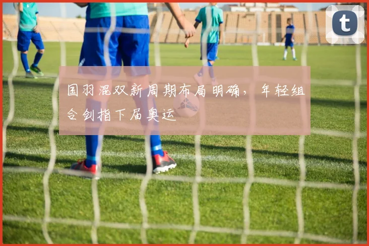国羽混双新周期布局明确,年轻组合剑指下届奥运