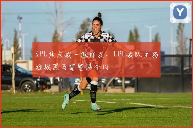 KPL焦点战一触即发,LPL战队主场迎战黑马需警惕冷门