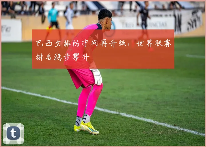 巴西女排防守网再升级,世界联赛排名稳步攀升