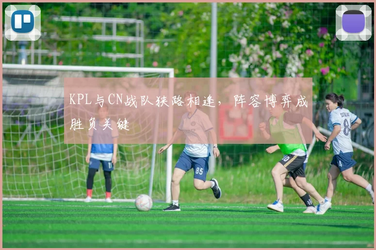 KPL与CN战队狭路相逢,阵容博弈成胜负关键