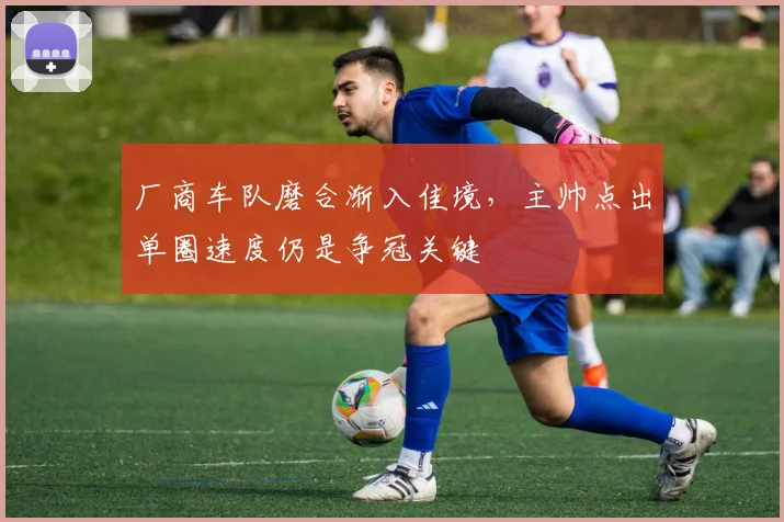 厂商车队磨合渐入佳境,主帅点出单圈速度仍是争冠关键