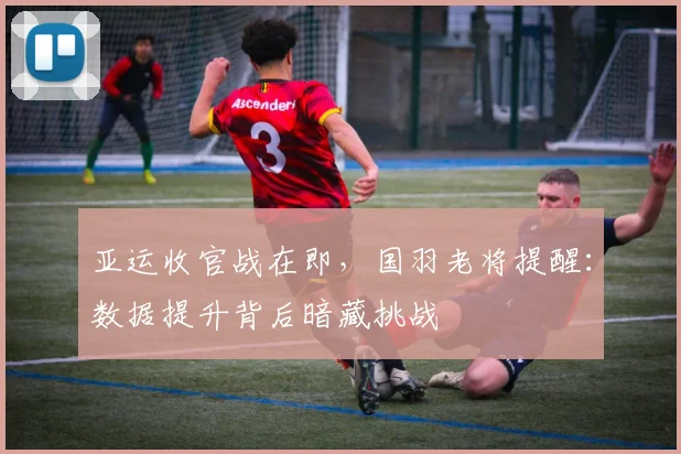 亚运收官战在即,国羽老将提醒:数据提升背后暗藏挑战