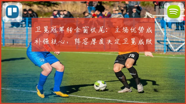 卫冕冠军转会窗收尾:主场优势成补强核心,阵容厚度决定卫冕成败