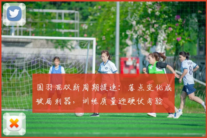 国羽混双新周期提速:落点变化成破局利器,训练质量迎硬仗考验