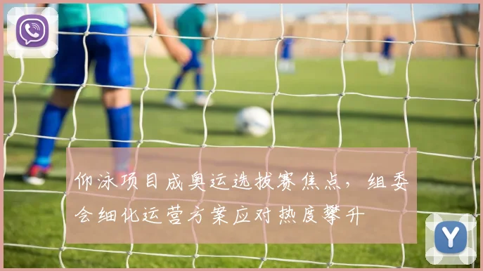 仰泳项目成奥运选拔赛焦点,组委会细化运营方案应对热度攀升