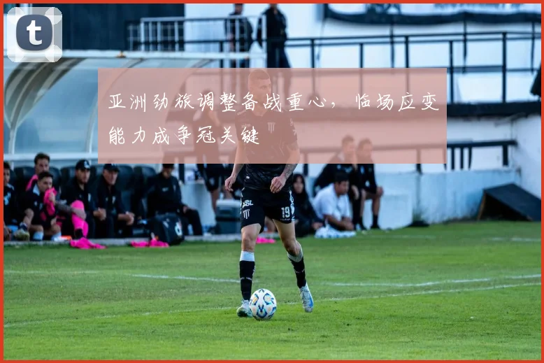 亚洲劲旅调整备战重心,临场应变能力成争冠关键