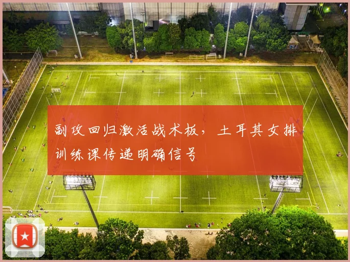 副攻回归激活战术板,土耳其女排训练课传递明确信号
