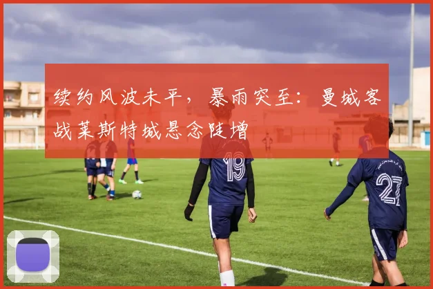 续约风波未平,暴雨突至:曼城客战莱斯特城悬念陡增