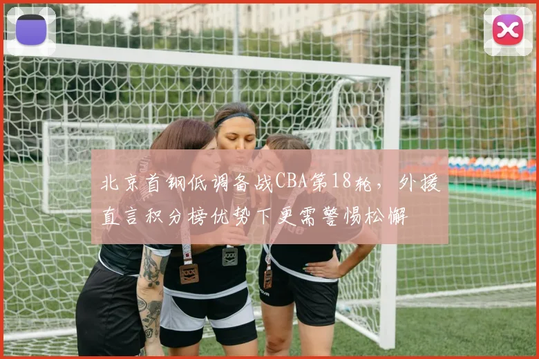 北京首钢低调备战CBA第18轮,外援直言积分榜优势下更需警惕松懈