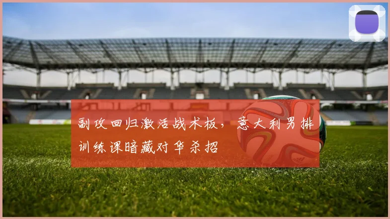 副攻回归激活战术板,意大利男排训练课暗藏对华杀招