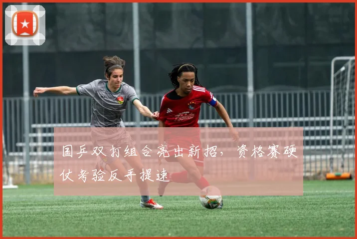 国乒双打组合亮出新招,资格赛硬仗考验反手提速