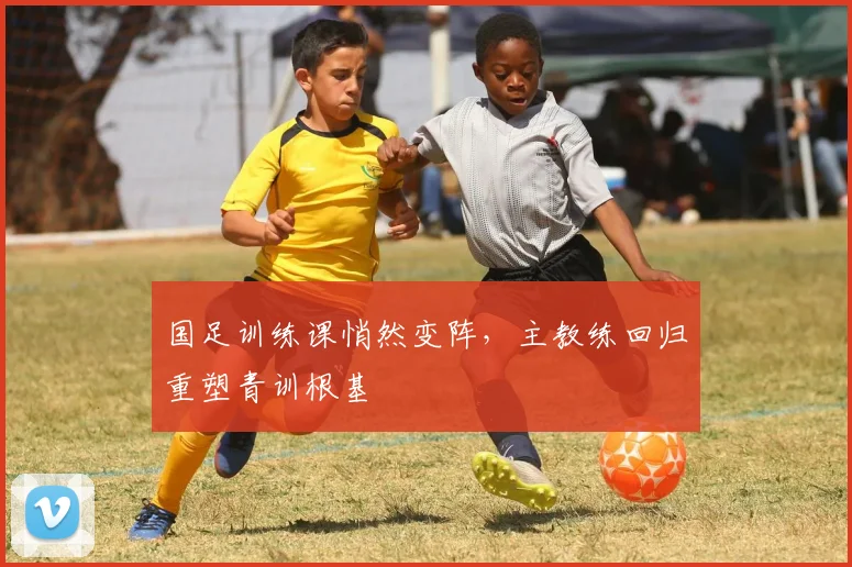 国足训练课悄然变阵,主教练回归重塑青训根基
