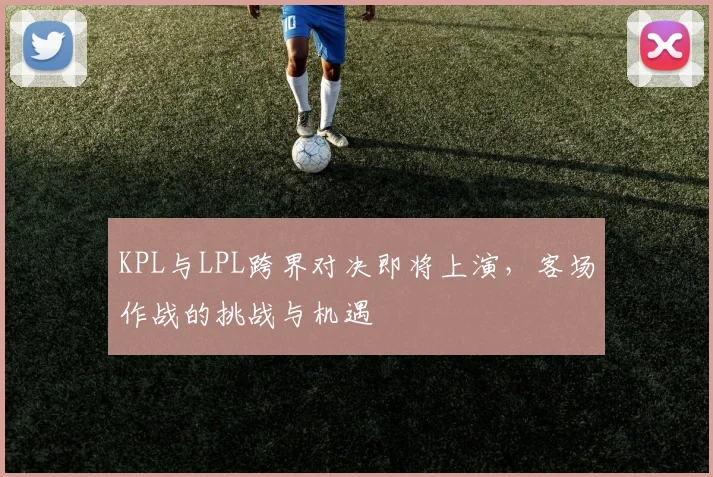 KPL与LPL跨界对决即将上演,客场作战的挑战与机遇