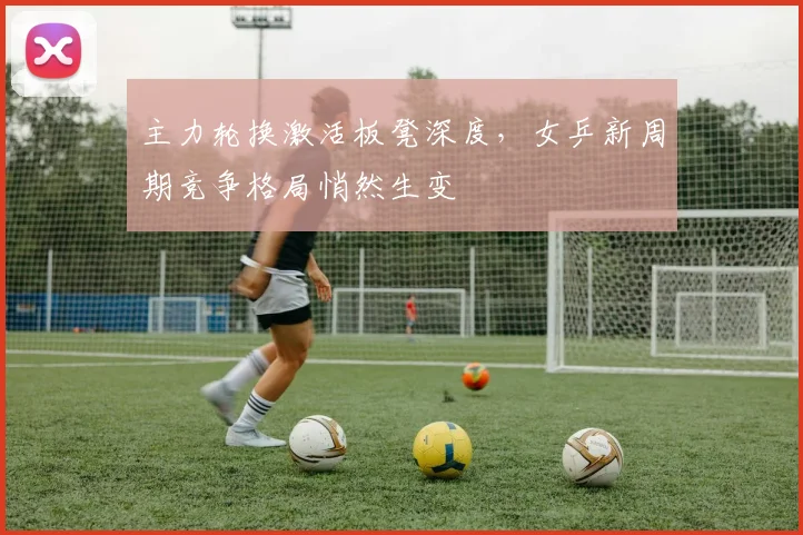 主力轮换激活板凳深度,女乒新周期竞争格局悄然生变