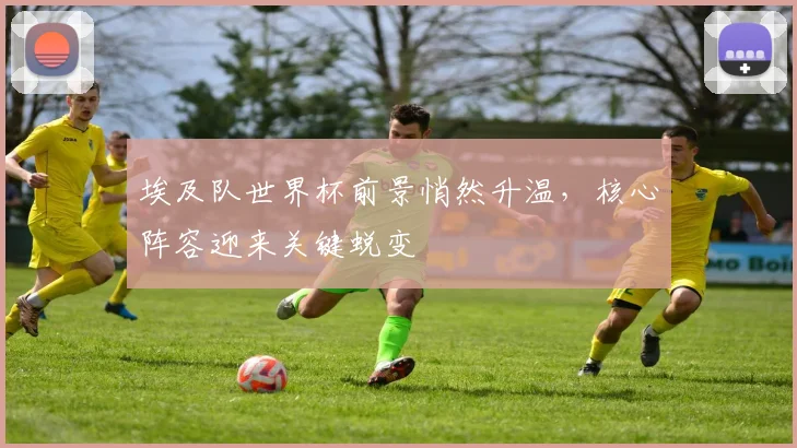 埃及队世界杯前景悄然升温,核心阵容迎来关键蜕变