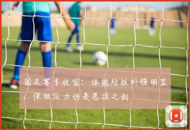 国足赛季收官:体能短板补强明显,保级压力仍是悬顶之剑