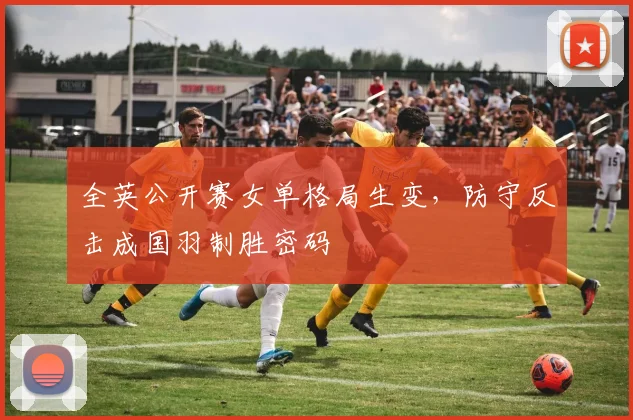 全英公开赛女单格局生变,防守反击成国羽制胜密码