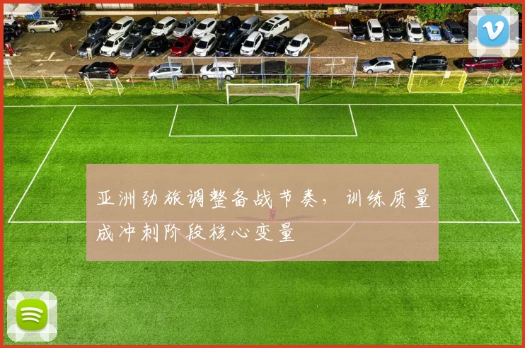 亚洲劲旅调整备战节奏,训练质量成冲刺阶段核心变量