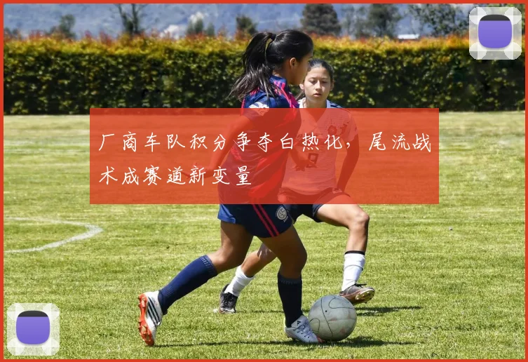 厂商车队积分争夺白热化,尾流战术成赛道新变量