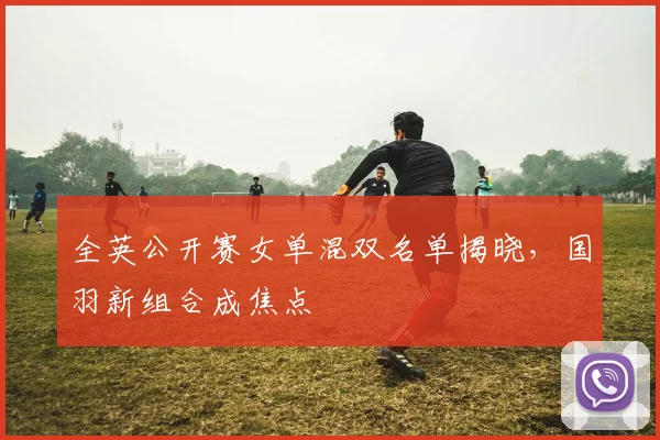 全英公开赛女单混双名单揭晓,国羽新组合成焦点
