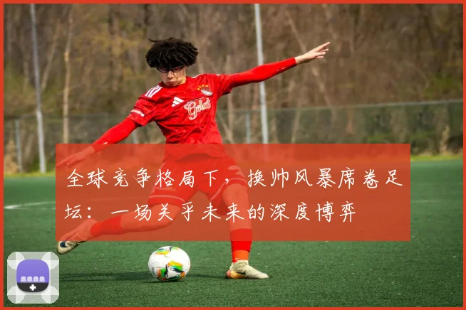 全球竞争格局下,换帅风暴席卷足坛:一场关乎未来的深度博弈