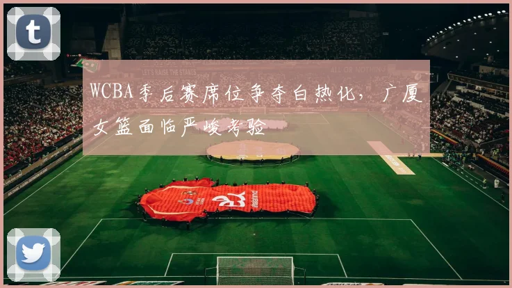 WCBA季后赛席位争夺白热化,广厦女篮面临严峻考验