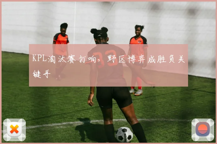KPL淘汰赛打响,野区博弈成胜负关键手